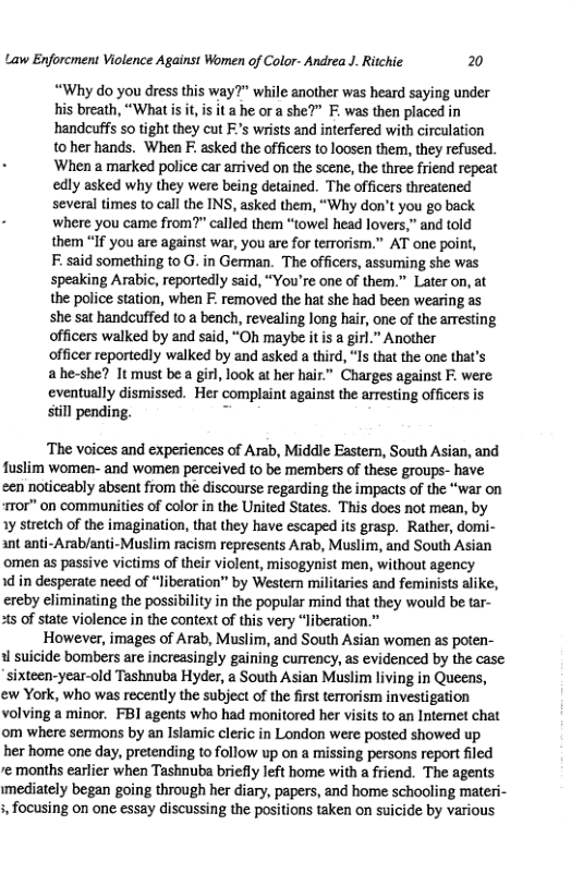Law Enforcment Violence Against Women of Color- Andrea J. Ritchie 20 “Why do you dress this way?" while another was heard saying under his breath, “What s it, s it a he or a she?” F. was then placed in handcuffs so tight they cut F’s wrists and interfered with circulation t0 her hands. When F. asked the officers to loosen them, they refused. . When a marked police car armived on the scene, the three friend repeat edly asked why they were being detained. The officers threatened several times to call the INS, asked them, “Why don’t you go back . where you came from?” called them “towel head lovers,” and told them “If you are against war, you are for terrorism.” AT one point, F:said something o G. in German. The officers, assuming she was speaking Arabic, reportedly said, “You’re one of them.” Later on, at the police station, when F: removed the hat she had been wearing as she sat handcuffed to a bench, revealing long hair, one of the arresting officers walked by and said, “Oh maybe itis a girl.” Another officer reportedly walked by and asked a third, “Is that the one that’s ahe-she? It must be a girl, look at her hair.” Charges against F. were eventually dismissed. Her complaint against the arresting officers is still pending. - ‘The voices and experiences of Arab, Middle Eastern, South Asian, and fuslim women- and women perceived to be members of these groups- have cen noticeably absent from the discourse regarding the impacts of the “war on r0r" on communities of color in the United States. This does not mean, by 1y stretch of the imagination, that they have escaped its grasp. Rather, domi- ant anti-Arab/anti-Muslim racism represents Arab, Muslim, and South Asian omen as passive victims of their violent, misogynist men, without agency 1d in desperate need of “Jiberation” by Western militaries and feminists alike, ereby climinating the possibility in the popular mind that they would be tar- ats of state violence in the context of this very “liberation.” However, images of Arab, Muslim, and South Asian women as poten- i suicide bombers are increasingly gaining currency, as evidenced by the case sixteen-year-old Tashnuba Hyder, a South Asian Muslim living in Queens, ew York, who was recently the subject of the firstterrorism investigation volving a minor. FBI agents who had monitored her visits to an Intemet chat om where sermons by an Islamic cleric in London were posted showed up her home one day, pretending to follow up on a missing persons report filed e months earlier when Tashnuba briefly left home with a friend. The agents mediately began going through her diary, papers, and home schooling materi- 5 focusing on one essay discussing the positions taken on suicide by various